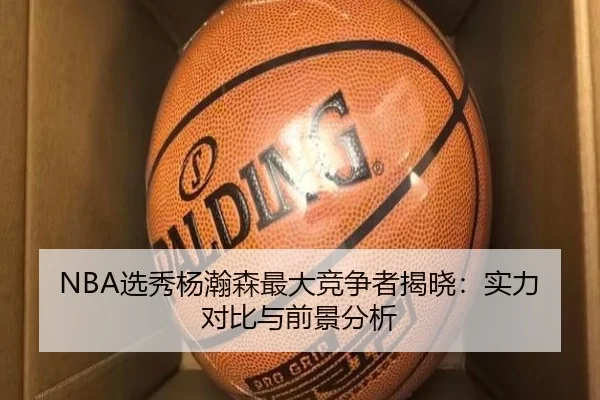 NBA选秀杨瀚森最大竞争者揭晓：实力对比与前景分析
