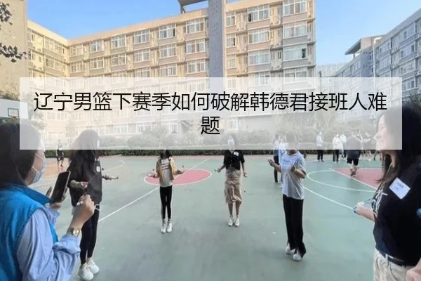 辽宁男篮下赛季如何破解韩德君接班人难题